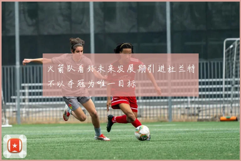 火箭队看好未来发展期引进杜兰特不以夺冠为唯一目标