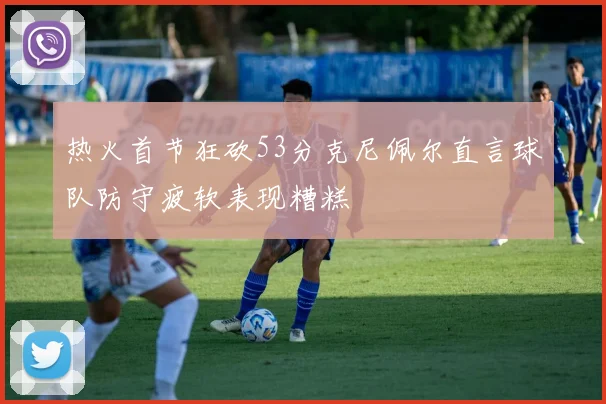 热火首节狂砍53分克尼佩尔直言球队防守疲软表现糟糕