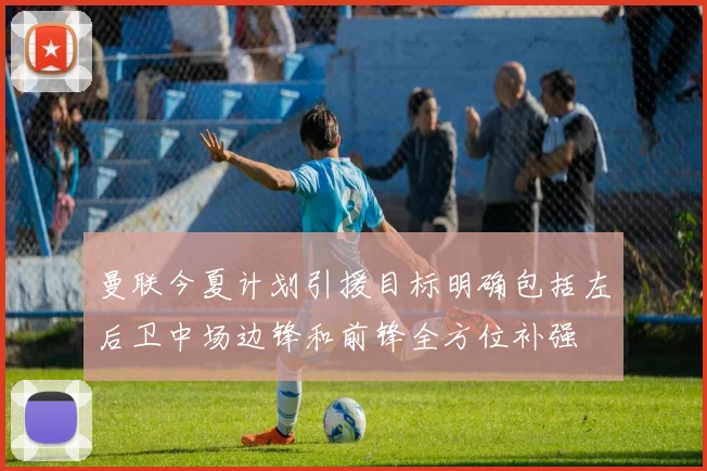 曼联今夏计划引援目标明确包括左后卫中场边锋和前锋全方位补强