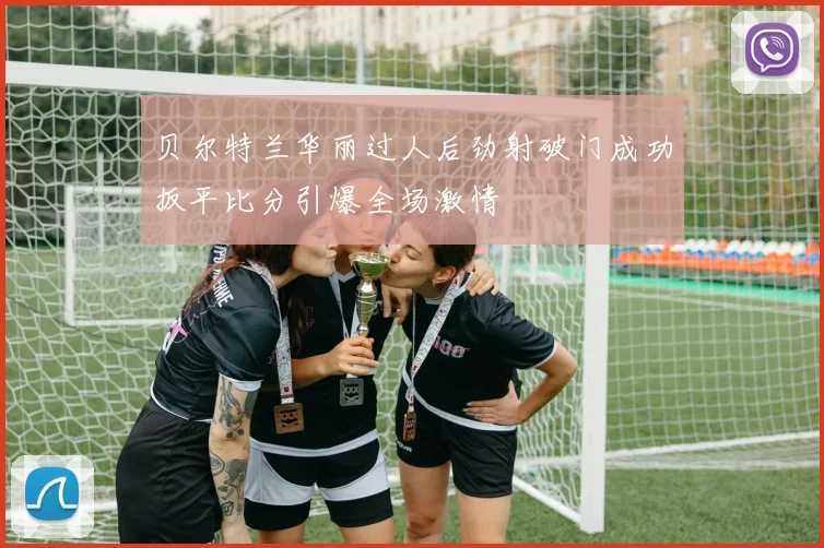 贝尔特兰华丽过人后劲射破门成功扳平比分引爆全场激情