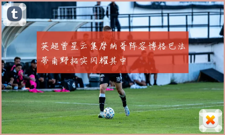 英超曾星云集摩纳哥阵容博格巴法蒂南野拓实闪耀其中