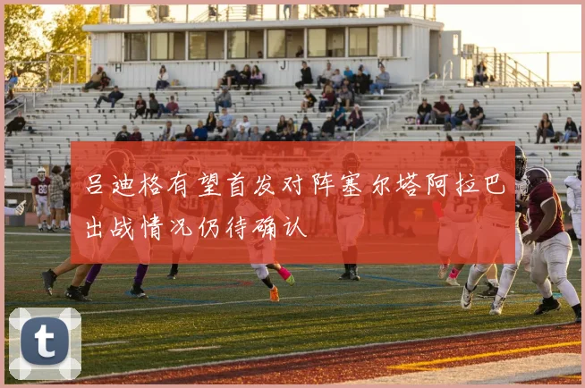 吕迪格有望首发对阵塞尔塔阿拉巴出战情况仍待确认