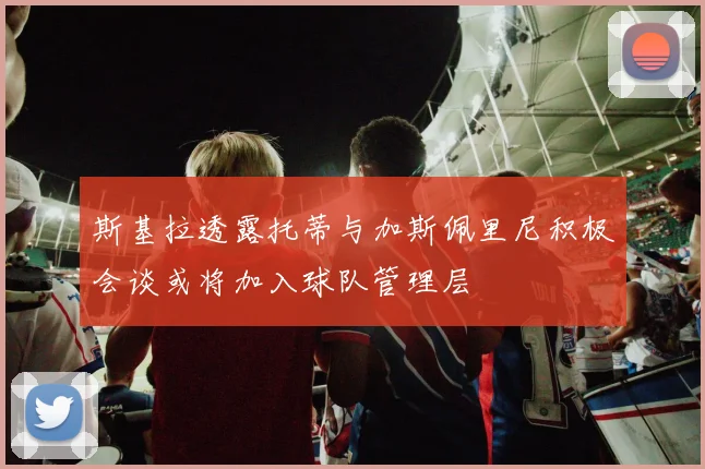 斯基拉透露托蒂与加斯佩里尼积极会谈或将加入球队管理层