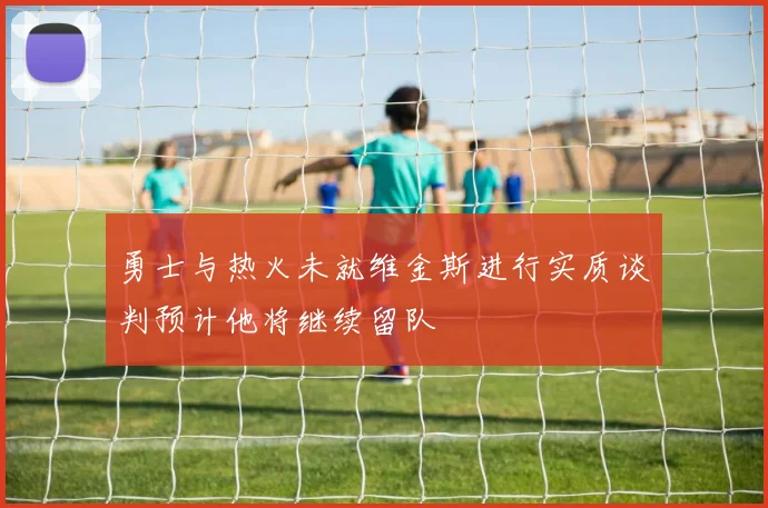勇士与热火未就维金斯进行实质谈判预计他将继续留队