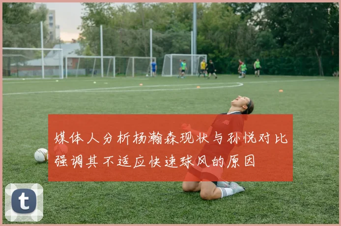 媒体人分析杨瀚森现状与孙悦对比强调其不适应快速球风的原因