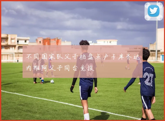 不同国家队父子档盘点卢卡库齐达内维阿父子同台竞技