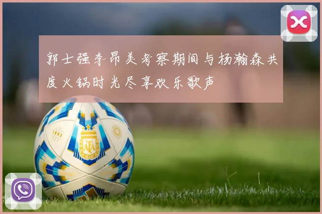 郭士强李昂美考察期间与杨瀚森共度火锅时光尽享欢乐歌声