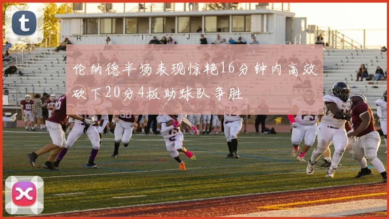 伦纳德半场表现惊艳16分钟内高效砍下20分4板助球队争胜