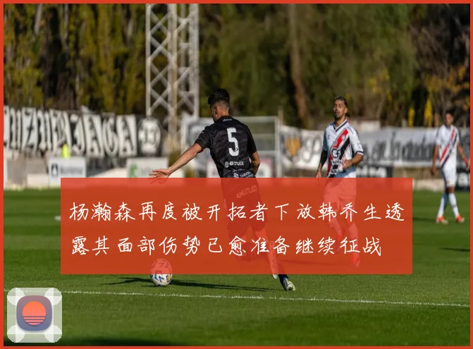 杨瀚森再度被开拓者下放韩乔生透露其面部伤势已愈准备继续征战