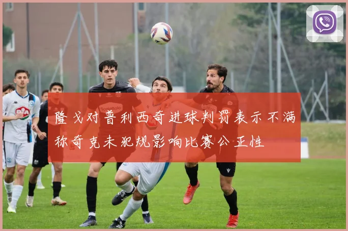隆戈对普利西奇进球判罚表示不满称奇克未犯规影响比赛公正性