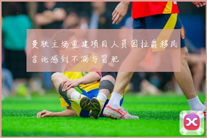 曼联主场重建项目人员因拉爵移民言论感到不满与冒犯