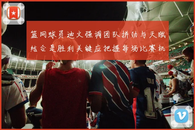 篮网球员迪文强调团队拼劲与天赋结合是胜利关键应把握每场比赛机会
