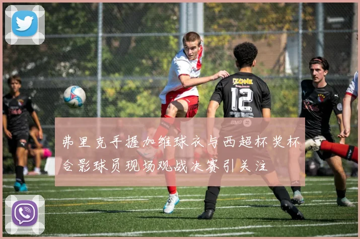 弗里克手握加维球衣与西超杯奖杯合影球员现场观战决赛引关注