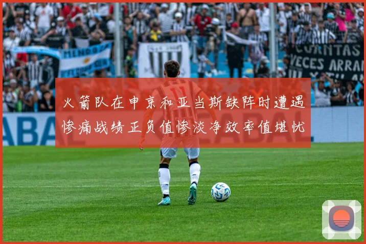 火箭队在申京和亚当斯缺阵时遭遇惨痛战绩正负值惨淡净效率值堪忧