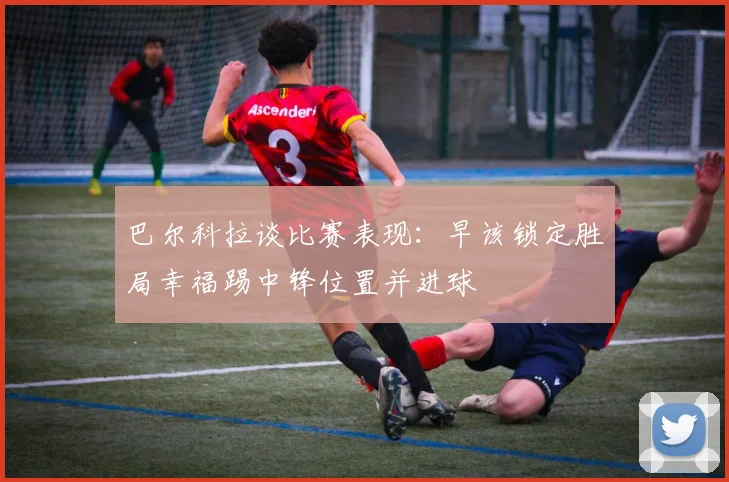 巴尔科拉谈比赛表现：早该锁定胜局幸福踢中锋位置并进球