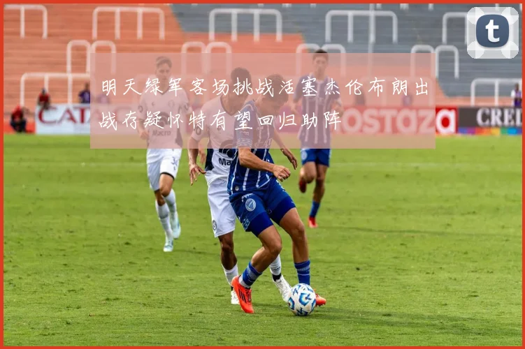明天绿军客场挑战活塞杰伦布朗出战存疑怀特有望回归助阵