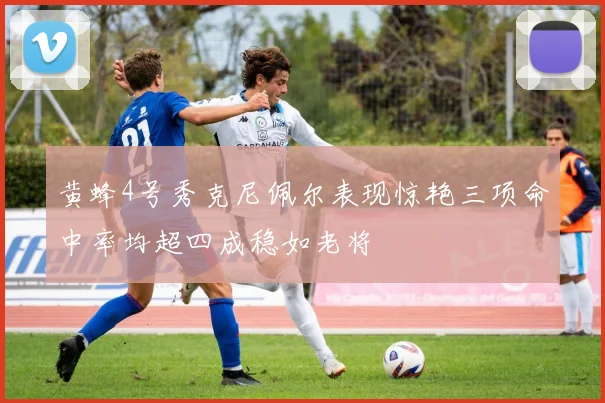 黄蜂4号秀克尼佩尔表现惊艳三项命中率均超四成稳如老将