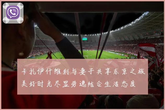 卡扎伊什维利与妻子共享东京之旅美好时光尽显劳逸结合生活态度