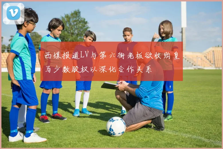 西媒报道LV与第六街老板欲收购皇马少数股权以深化合作关系