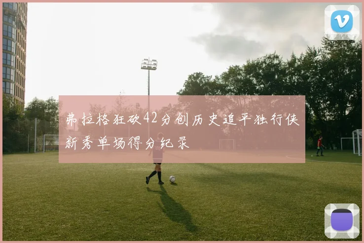 弗拉格狂砍42分创历史追平独行侠新秀单场得分纪录