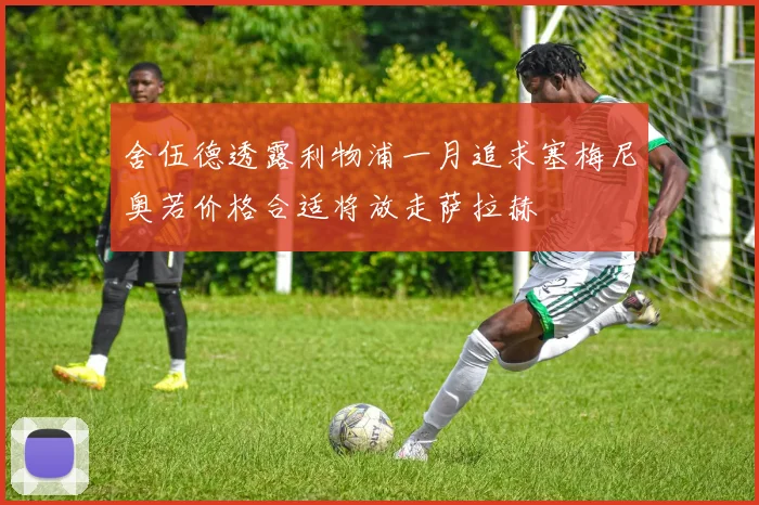 舍伍德透露利物浦一月追求塞梅尼奥若价格合适将放走萨拉赫