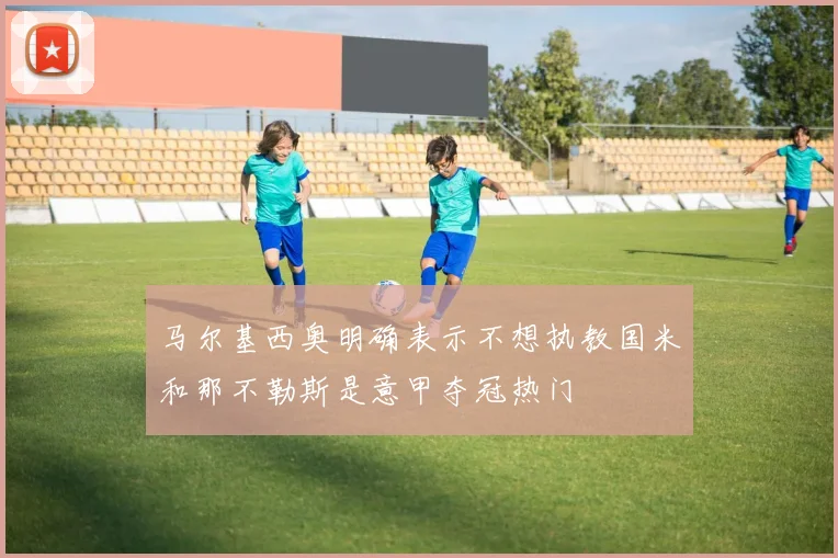 马尔基西奥明确表示不想执教国米和那不勒斯是意甲夺冠热门
