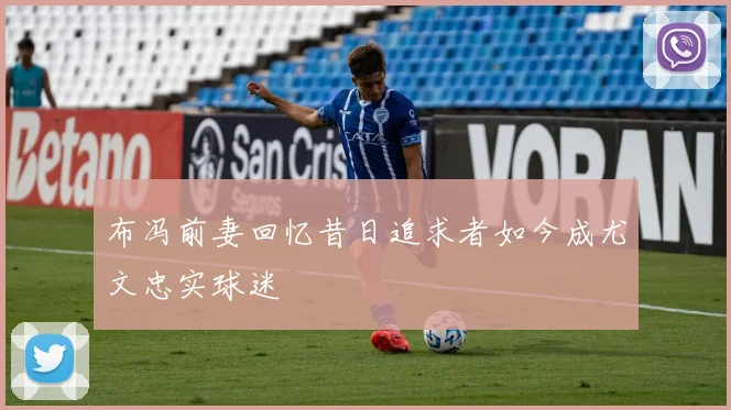 布冯前妻回忆昔日追求者如今成尤文忠实球迷
