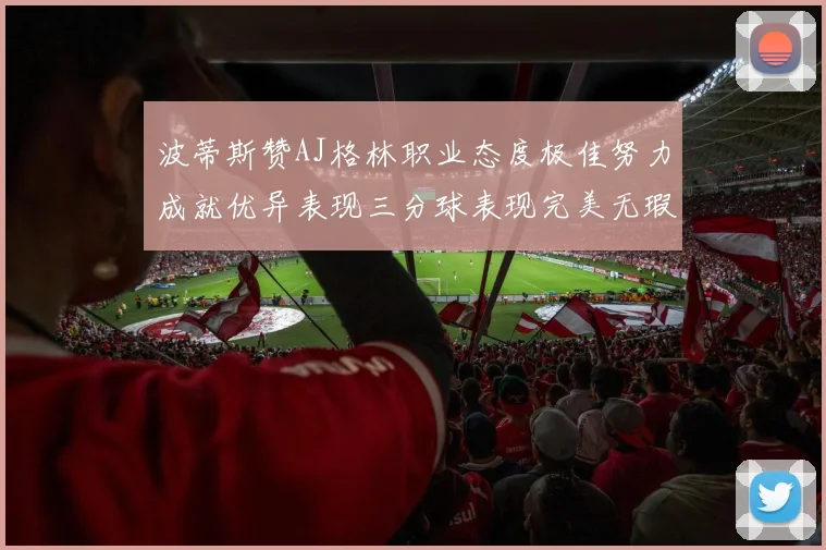 波蒂斯赞AJ格林职业态度极佳努力成就优异表现三分球表现完美无瑕