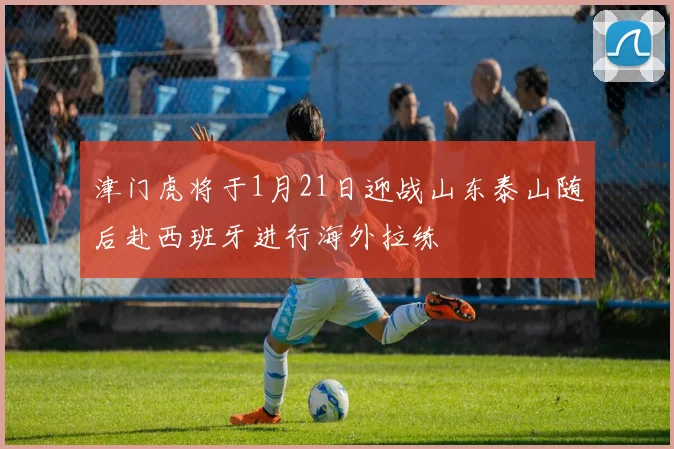 津门虎将于1月21日迎战山东泰山随后赴西班牙进行海外拉练