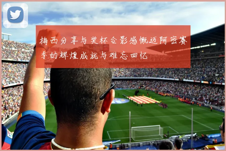 梅西分享与奖杯合影感慨迈阿密赛季的辉煌成就与难忘回忆