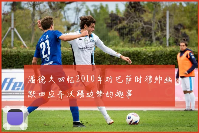潘德夫回忆2010年对巴萨时穆帅幽默回应齐沃踢边锋的趣事