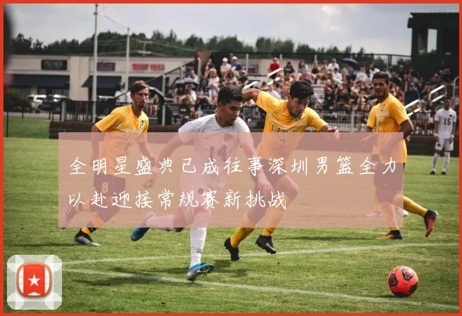 全明星盛典已成往事深圳男篮全力以赴迎接常规赛新挑战