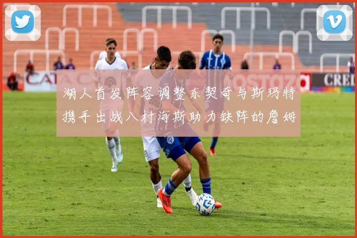 湖人首发阵容调整东契奇与斯玛特携手出战八村海斯助力缺阵的詹姆斯艾顿