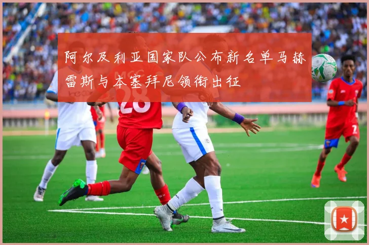 阿尔及利亚国家队公布新名单马赫雷斯与本塞拜尼领衔出征