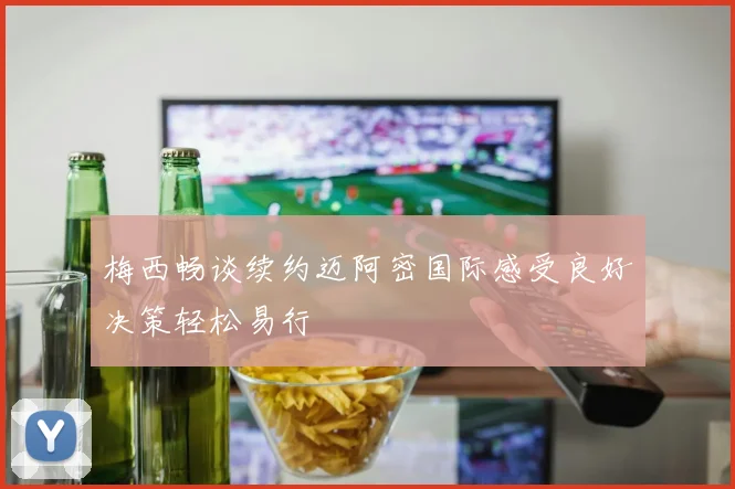 梅西畅谈续约迈阿密国际感受良好决策轻松易行