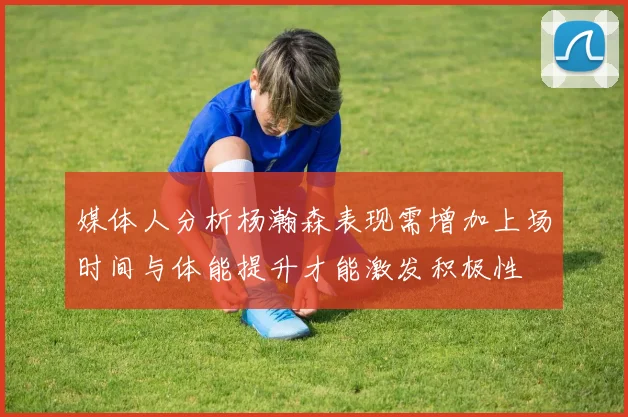 媒体人分析杨瀚森表现需增加上场时间与体能提升才能激发积极性