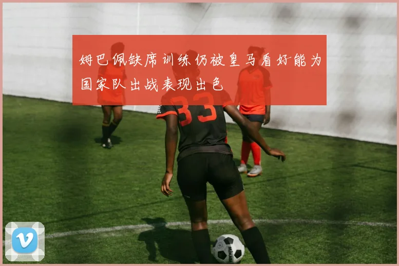 姆巴佩缺席训练仍被皇马看好能为国家队出战表现出色