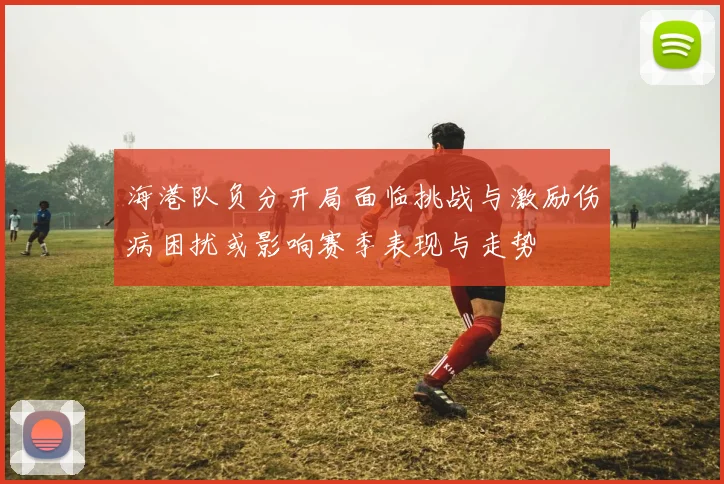 海港队负分开局面临挑战与激励伤病困扰或影响赛季表现与走势