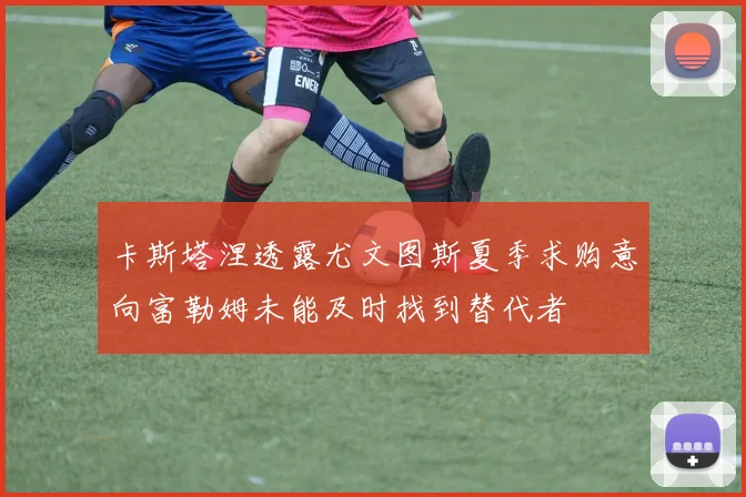 卡斯塔涅透露尤文图斯夏季求购意向富勒姆未能及时找到替代者