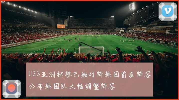 U23亚洲杯黎巴嫩对阵韩国首发阵容公布韩国队大幅调整阵容