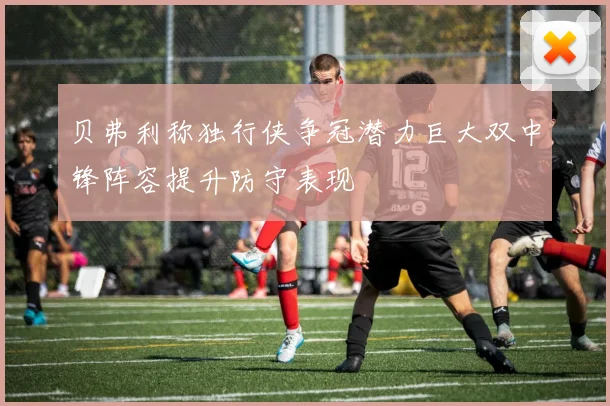 贝弗利称独行侠争冠潜力巨大双中锋阵容提升防守表现
