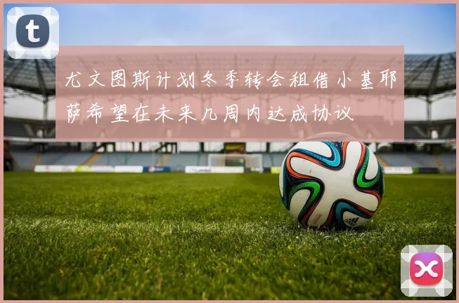 尤文图斯计划冬季转会租借小基耶萨希望在未来几周内达成协议