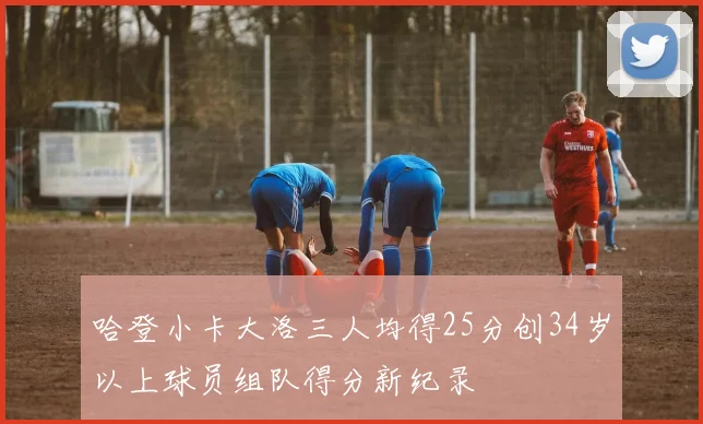 哈登小卡大洛三人均得25分创34岁以上球员组队得分新纪录