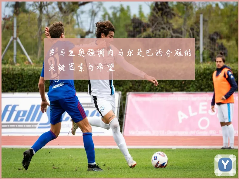 罗马里奥强调内马尔是巴西夺冠的关键因素与希望