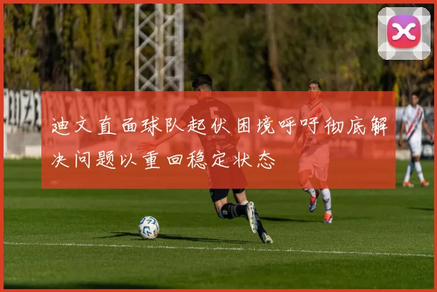 迪文直面球队起伏困境呼吁彻底解决问题以重回稳定状态