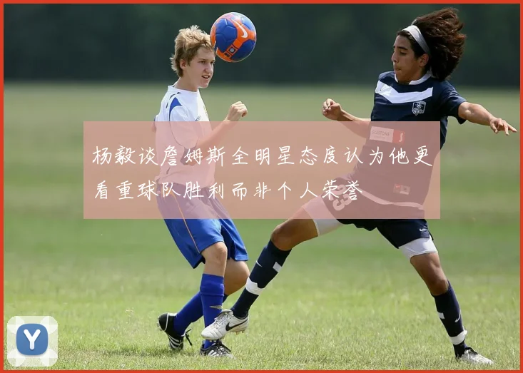 杨毅谈詹姆斯全明星态度认为他更看重球队胜利而非个人荣誉