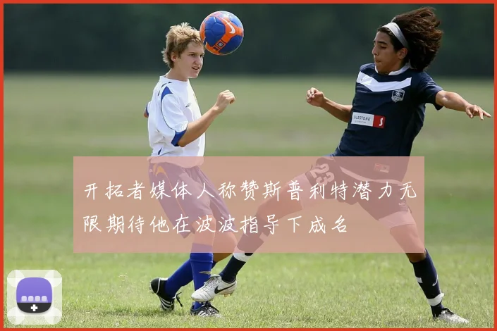 开拓者媒体人称赞斯普利特潜力无限期待他在波波指导下成名