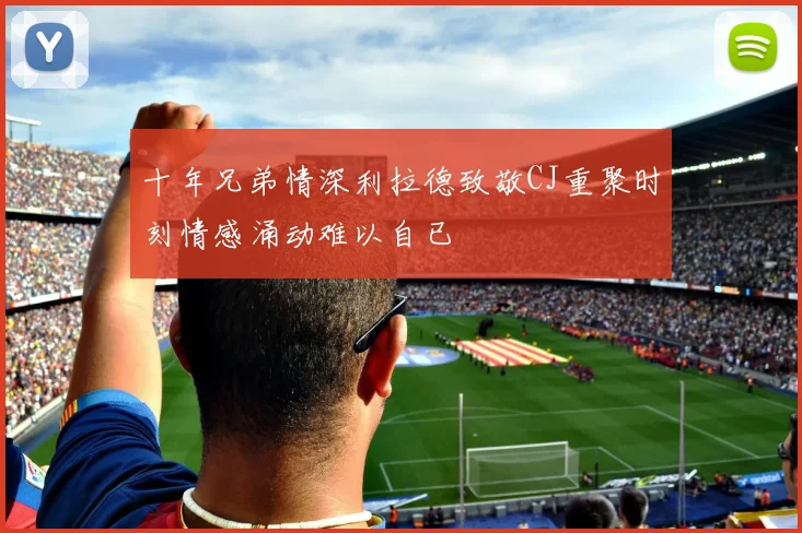 十年兄弟情深利拉德致敬CJ重聚时刻情感涌动难以自已